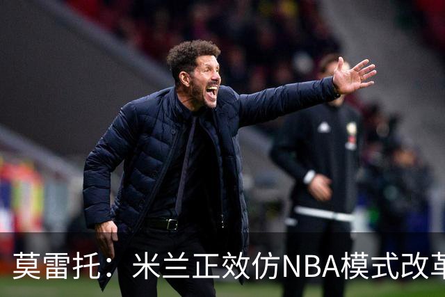 莫雷托：米兰正效仿NBA模式改革，希望创建类似NBA的组织管理结构